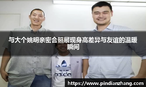 与大个姚明亲密合照展现身高差异与友谊的温暖瞬间