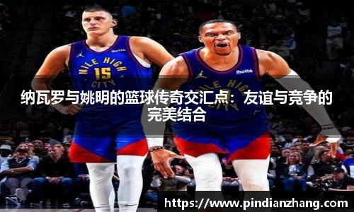 纳瓦罗与姚明的篮球传奇交汇点：友谊与竞争的完美结合